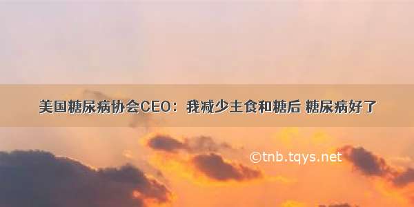 美国糖尿病协会CEO：我减少主食和糖后 糖尿病好了