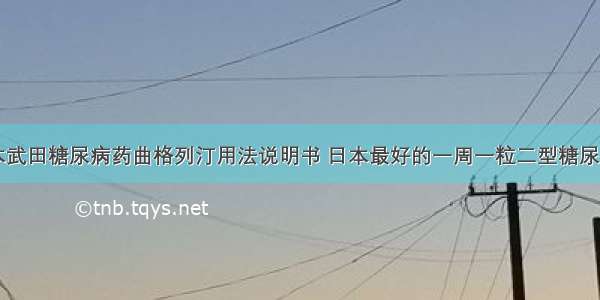 日本武田糖尿病药曲格列汀用法说明书 日本最好的一周一粒二型糖尿病药