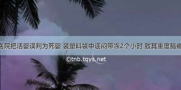 河南三甲医院把活婴误判为死婴 装塑料袋中连闷带冻2个小时 致其重度脑瘫 医生：当