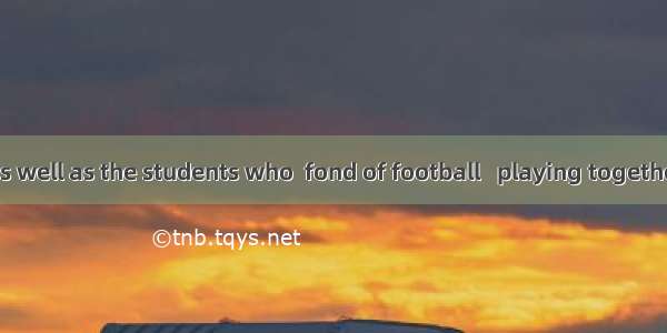 The teacher as well as the students who  fond of football   playing together.A. are; is B.