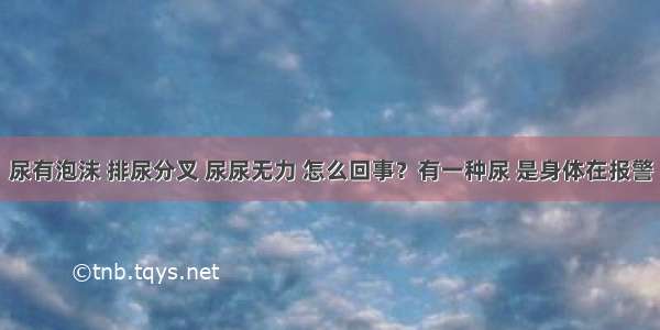 尿有泡沫 排尿分叉 尿尿无力 怎么回事？有一种尿 是身体在报警