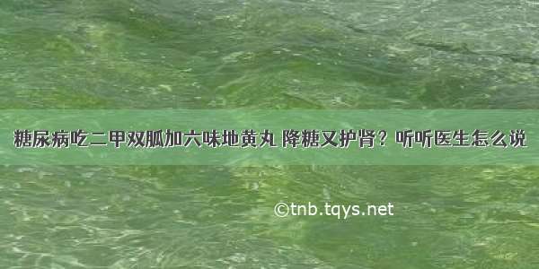 糖尿病吃二甲双胍加六味地黄丸 降糖又护肾？听听医生怎么说