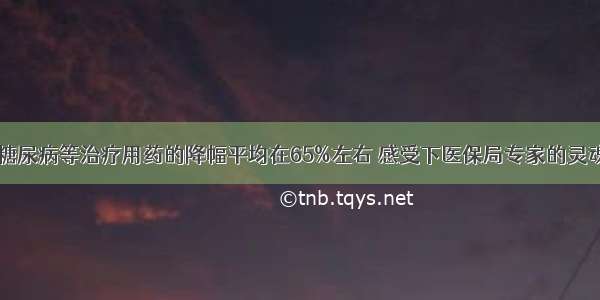 肿瘤 糖尿病等治疗用药的降幅平均在65%左右 感受下医保局专家的灵魂砍价