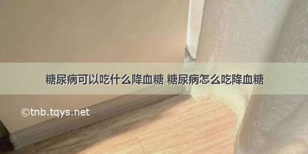 糖尿病可以吃什么降血糖 糖尿病怎么吃降血糖