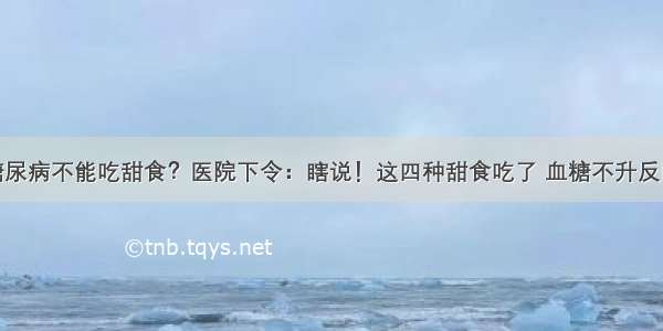 糖尿病不能吃甜食？医院下令：瞎说！这四种甜食吃了 血糖不升反降