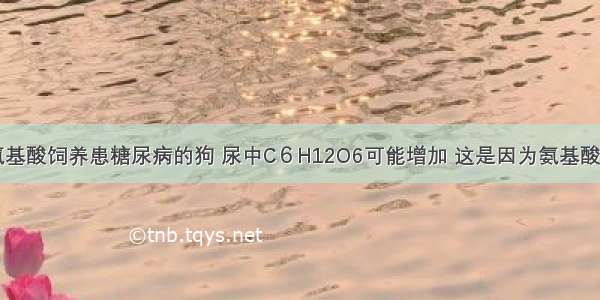 单选题用氨基酸饲养患糖尿病的狗 尿中C６H12O6可能增加 这是因为氨基酸A.通过脱氨