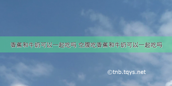 香蕉和牛奶可以一起吃吗 空腹吃香蕉和牛奶可以一起吃吗