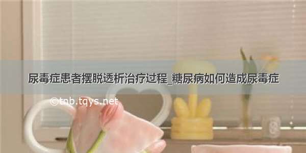 尿毒症患者摆脱透析治疗过程_糖尿病如何造成尿毒症