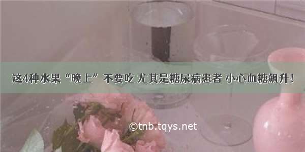 这4种水果“晚上”不要吃 尤其是糖尿病患者 小心血糖飙升！