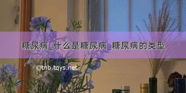 糖尿病_什么是糖尿病_糖尿病的类型