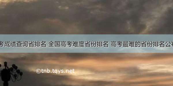 高考成绩查询省排名 全国高考难度省份排名 高考最难的省份排名公布...