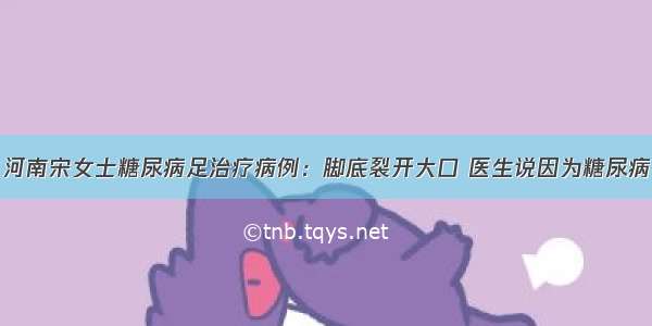 河南宋女士糖尿病足治疗病例：脚底裂开大口 医生说因为糖尿病