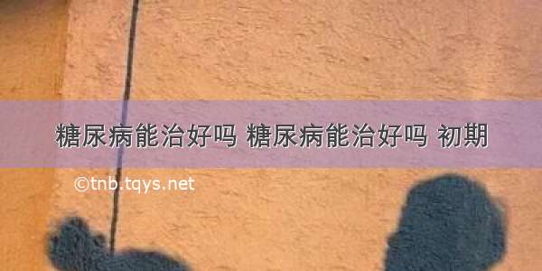 糖尿病能治好吗 糖尿病能治好吗 初期