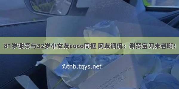 81岁谢贤与32岁小女友coco同框 网友调侃：谢贤宝刀未老啊！