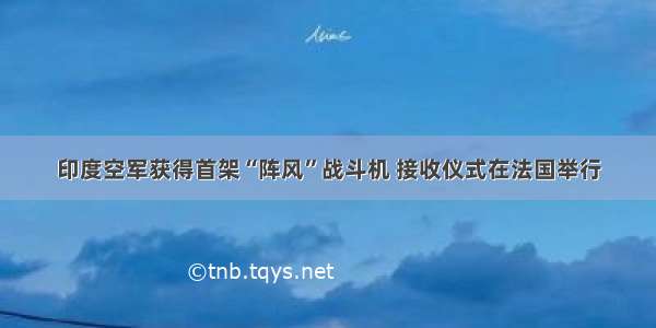 印度空军获得首架“阵风”战斗机 接收仪式在法国举行