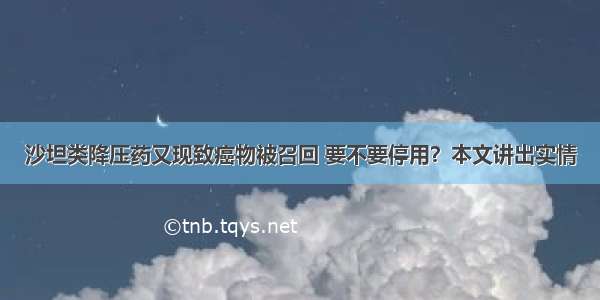 沙坦类降压药又现致癌物被召回 要不要停用？本文讲出实情