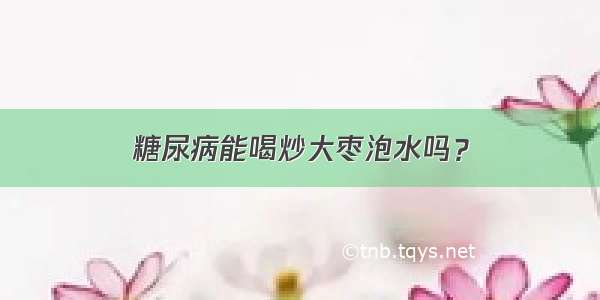 糖尿病能喝炒大枣泡水吗？