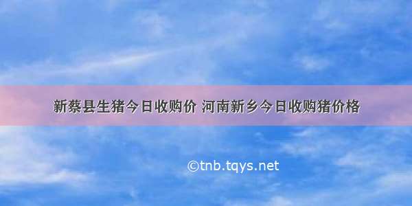 新蔡县生猪今日收购价 河南新乡今日收购猪价格