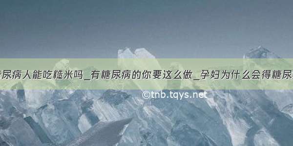 糖尿病人能吃糙米吗_有糖尿病的你要这么做_孕妇为什么会得糖尿病