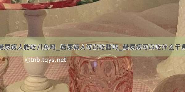 糖尿病人能吃八角吗_糖尿病人可以吃醋吗_糖尿病可以吃什么干果