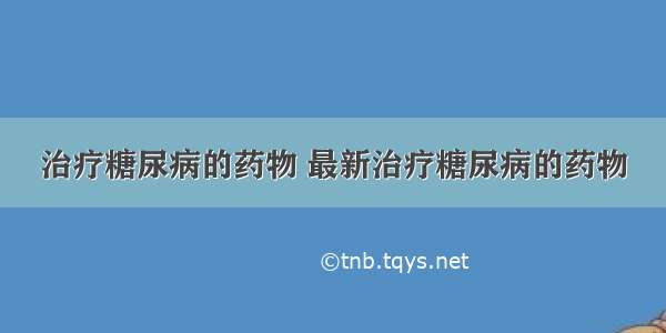 治疗糖尿病的药物 最新治疗糖尿病的药物