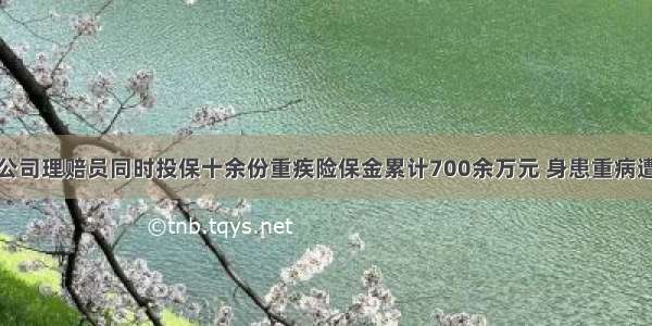 原保险公司理赔员同时投保十余份重疾险保金累计700余万元 身患重病遭遇拒赔