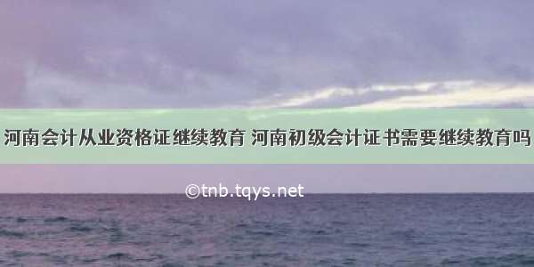 河南会计从业资格证继续教育 河南初级会计证书需要继续教育吗