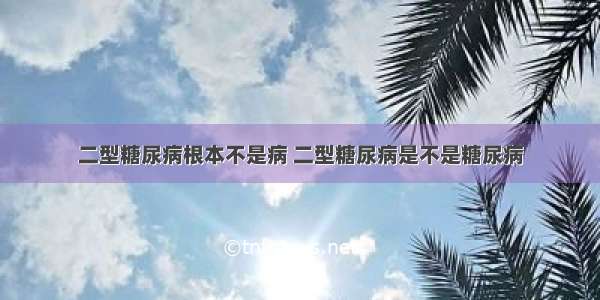 二型糖尿病根本不是病 二型糖尿病是不是糖尿病