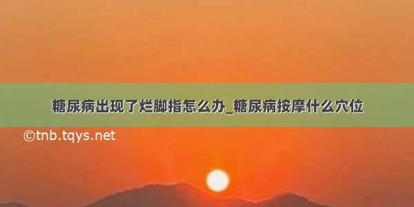 糖尿病出现了烂脚指怎么办_糖尿病按摩什么穴位