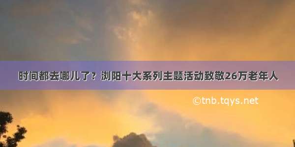 时间都去哪儿了？浏阳十大系列主题活动致敬26万老年人