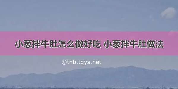 小葱拌牛肚怎么做好吃 小葱拌牛肚做法