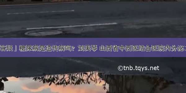 「答疑」糖尿病是遗传病吗？刘美琴 山西省中西医结合医院内分泌二科