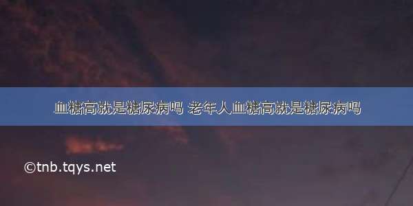 血糖高就是糖尿病吗 老年人血糖高就是糖尿病吗