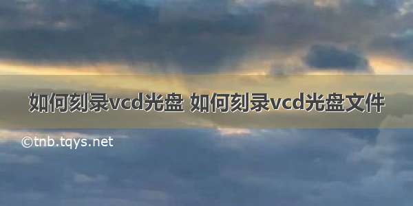 如何刻录vcd光盘 如何刻录vcd光盘文件