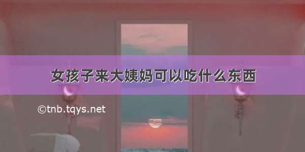 女孩子来大姨妈可以吃什么东西