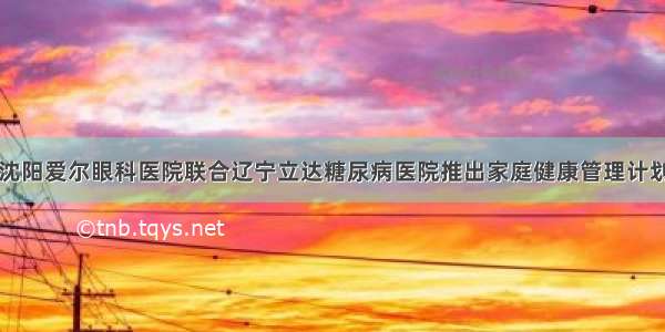 沈阳爱尔眼科医院联合辽宁立达糖尿病医院推出家庭健康管理计划