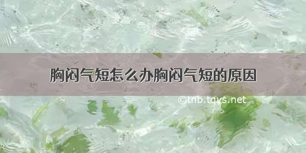 胸闷气短怎么办胸闷气短的原因