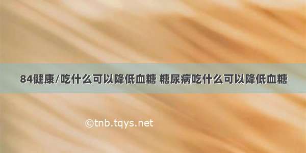 84健康/吃什么可以降低血糖 糖尿病吃什么可以降低血糖