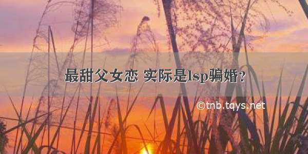 最甜父女恋 实际是lsp骗婚？