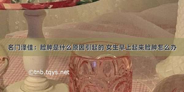 名门泽佳：脸肿是什么原因引起的 女生早上起来脸肿怎么办