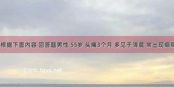 （六）根据下面内容 回答题男性 55岁 头痛3个月 多见于清晨 常出现癫痫发作 经