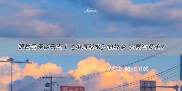 跟着音乐游云南丨《小河淌水》的故乡 究竟有多美？