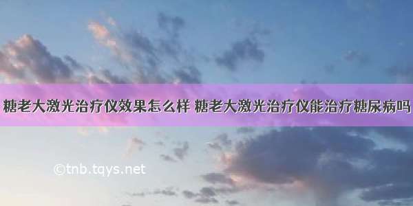 糖老大激光治疗仪效果怎么样 糖老大激光治疗仪能治疗糖尿病吗