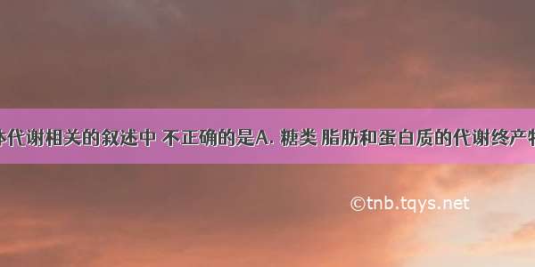 下面与人体代谢相关的叙述中 不正确的是A. 糖类 脂肪和蛋白质的代谢终产物都有CO2