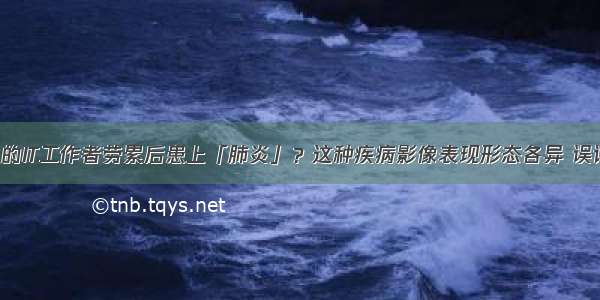 5年糖尿病病史的IT工作者劳累后患上「肺炎」？这种疾病影像表现形态各异 误诊率高…