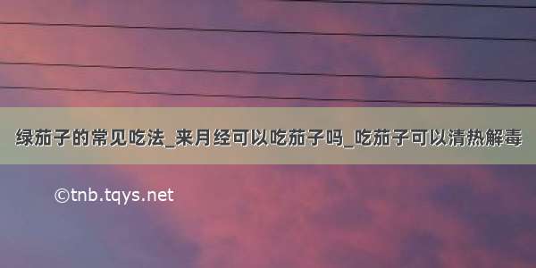 绿茄子的常见吃法_来月经可以吃茄子吗_吃茄子可以清热解毒