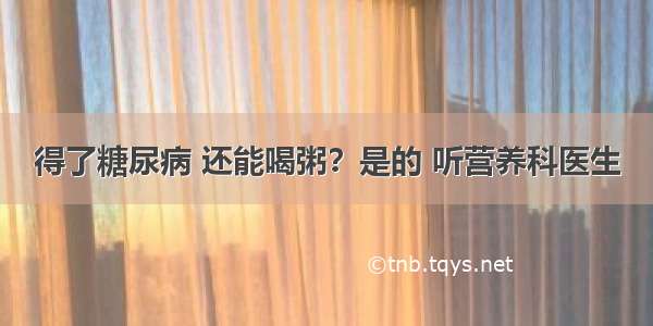 得了糖尿病 还能喝粥？是的 听营养科医生