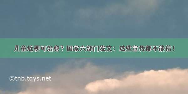 儿童近视可治愈？国家六部门发文：这些宣传都不能信！