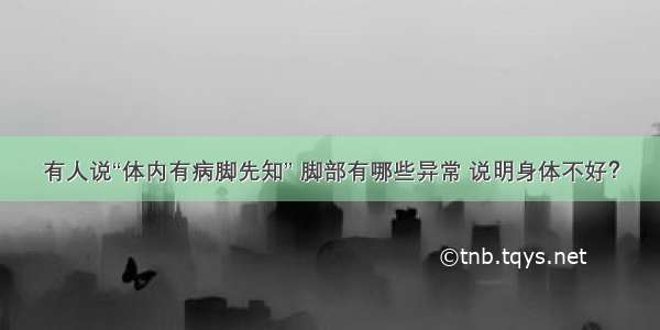 有人说“体内有病脚先知” 脚部有哪些异常 说明身体不好？