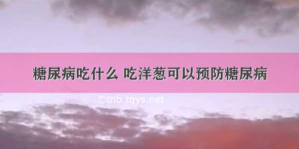 糖尿病吃什么 吃洋葱可以预防糖尿病